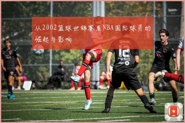 从2002篮球世锦赛看NBA国际球员的崛起与影响