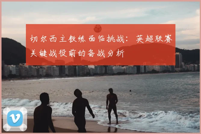 切尔西主教练面临挑战：英超联赛关键战役前的备战分析