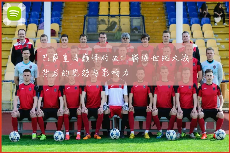 巴萨皇马巅峰对决：解读世纪大战背后的恩怨与影响力