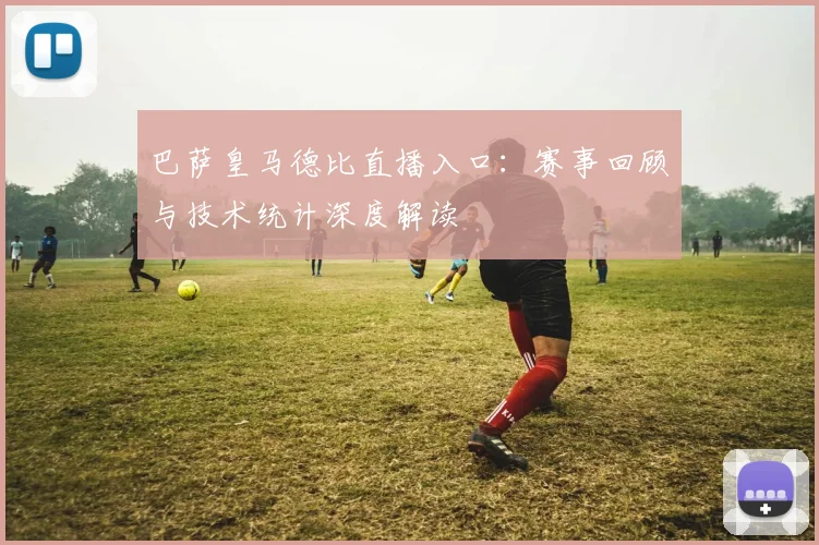 巴萨皇马德比直播入口：赛事回顾与技术统计深度解读