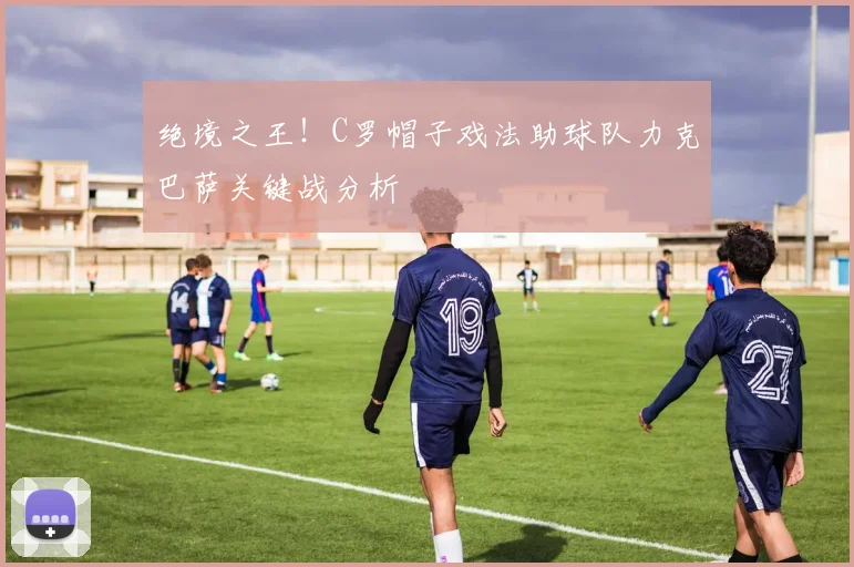 绝境之王！C罗帽子戏法助球队力克巴萨关键战分析
