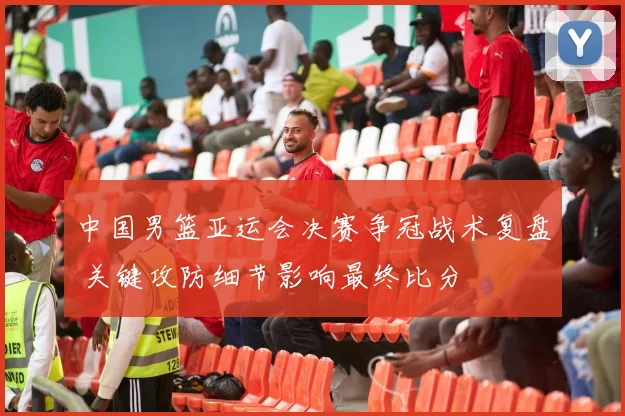 中国男篮亚运会决赛争冠战术复盘 关键攻防细节影响最终比分