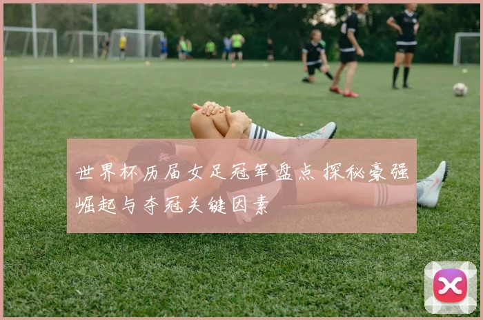 世界杯历届女足冠军盘点 探秘豪强崛起与夺冠关键因素