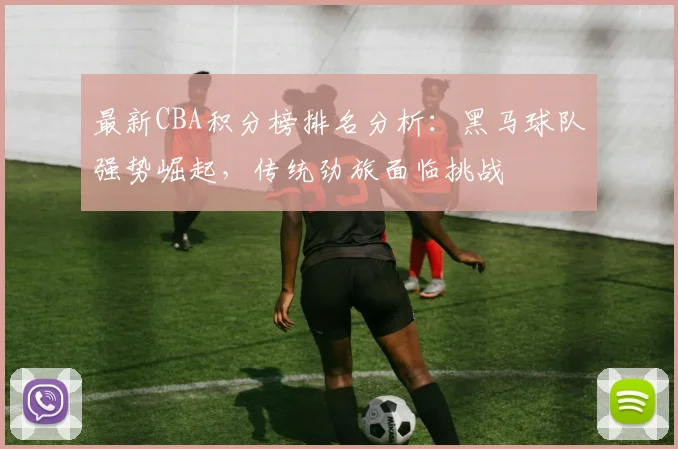 最新CBA积分榜排名分析：黑马球队强势崛起，传统劲旅面临挑战