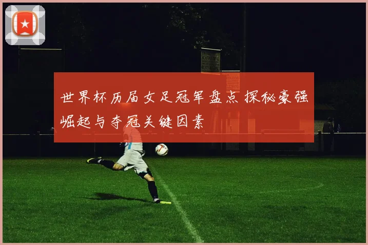 世界杯历届女足冠军盘点 探秘豪强崛起与夺冠关键因素