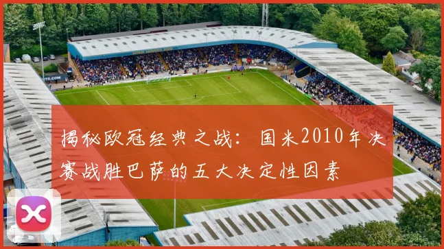 揭秘欧冠经典之战：国米2010年决赛战胜巴萨的五大决定性因素