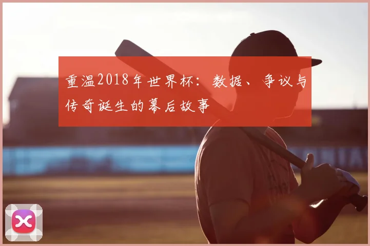 重温2018年世界杯：数据、争议与传奇诞生的幕后故事