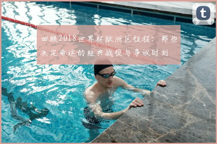回顾2018世界杯欧洲区征程:那些决定命运的经典战役与争议时刻