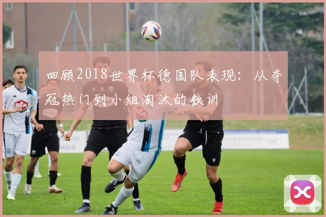 回顾2018世界杯德国队表现：从夺冠热门到小组淘汰的教训