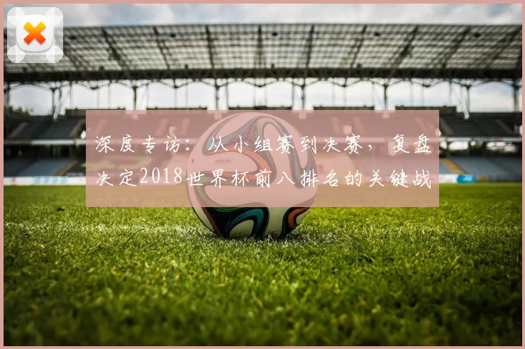 深度专访：从小组赛到决赛，复盘决定2018世界杯前八排名的关键战役