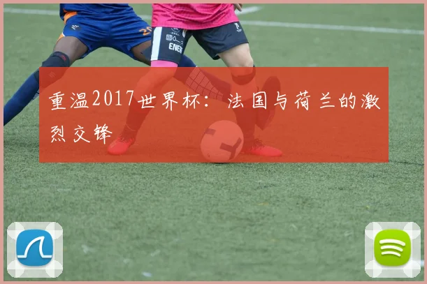 重温2017世界杯：法国与荷兰的激烈交锋