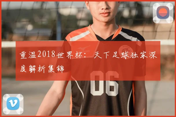 重温2018世界杯：天下足球独家深度解析集锦