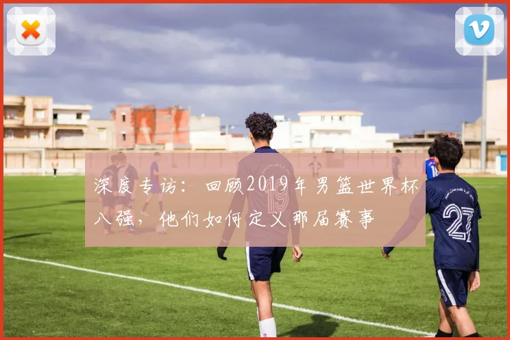 深度专访：回顾2019年男篮世界杯八强，他们如何定义那届赛事