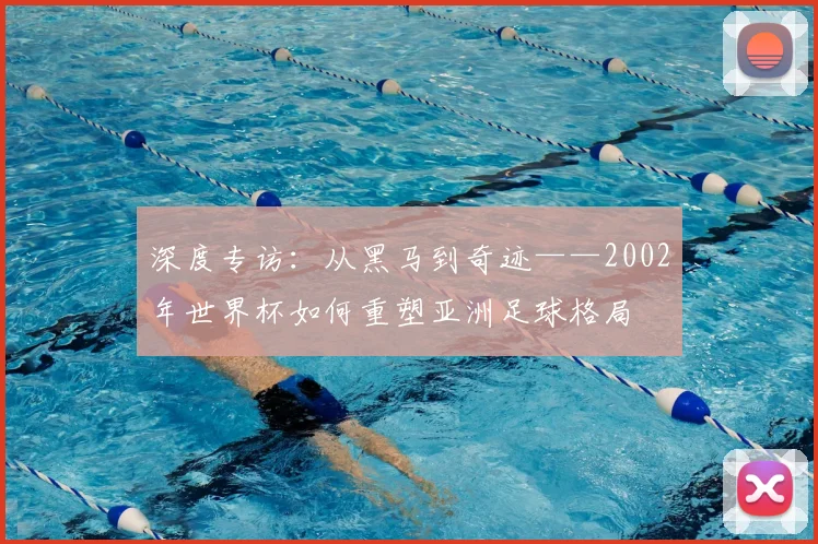 深度专访：从黑马到奇迹——2002年世界杯如何重塑亚洲足球格局