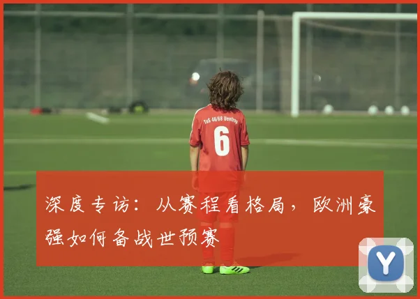 深度专访：从赛程看格局，欧洲豪强如何备战世预赛