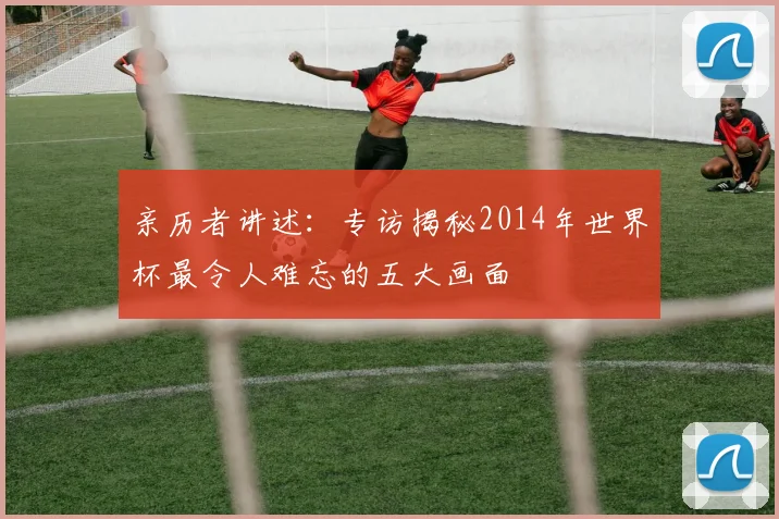 亲历者讲述:专访揭秘2014年世界杯最令人难忘的五大画面