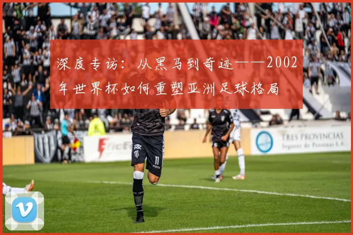 深度专访：从黑马到奇迹——2002年世界杯如何重塑亚洲足球格局