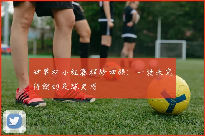 世界杯小组赛程绩回顾：一场未完待续的足球史诗