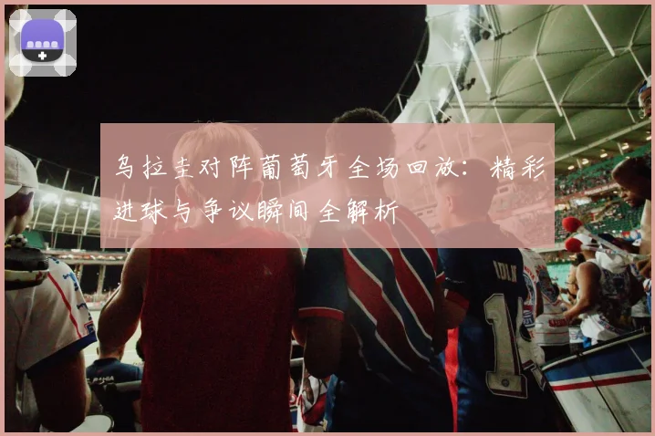 乌拉圭对阵葡萄牙全场回放:精彩进球与争议瞬间全解析