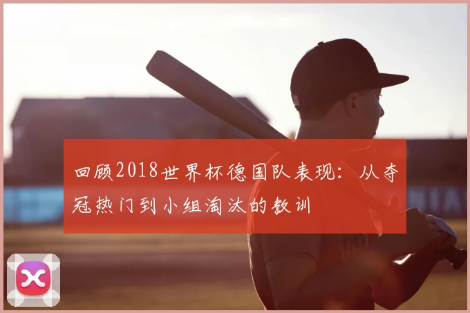 回顾2018世界杯德国队表现：从夺冠热门到小组淘汰的教训