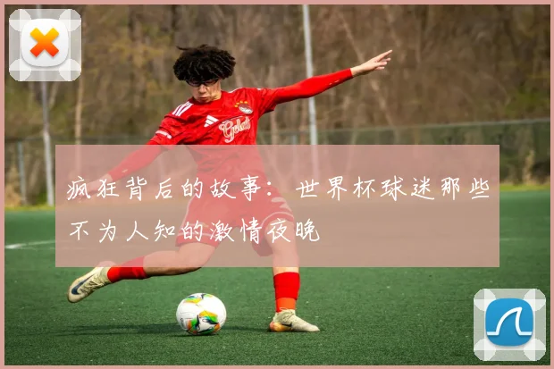 疯狂背后的故事:世界杯球迷那些不为人知的激情夜晚