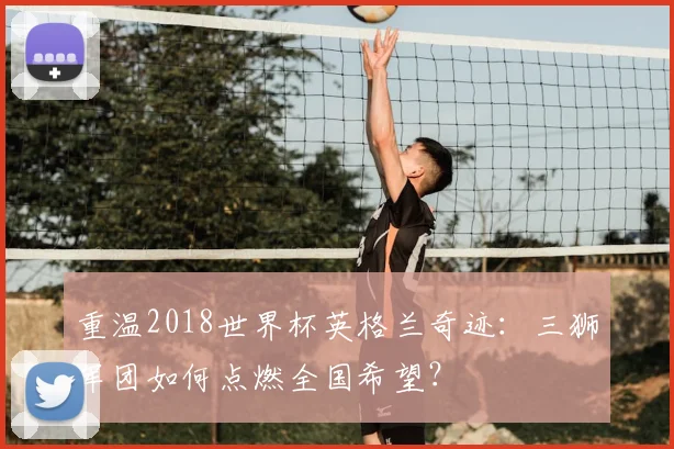 重温2018世界杯英格兰奇迹：三狮军团如何点燃全国希望？
