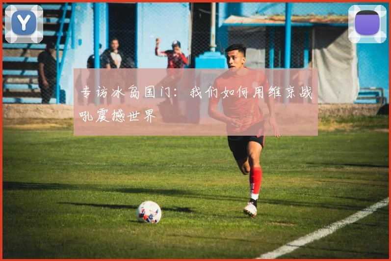 专访冰岛国门：我们如何用维京战吼震撼世界