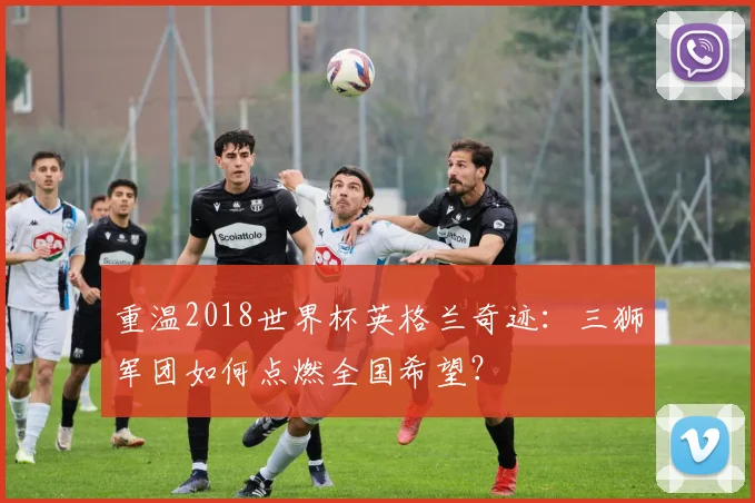 重温2018世界杯英格兰奇迹：三狮军团如何点燃全国希望？