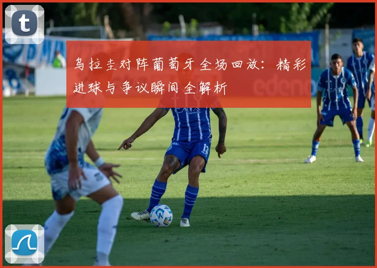 乌拉圭对阵葡萄牙全场回放:精彩进球与争议瞬间全解析