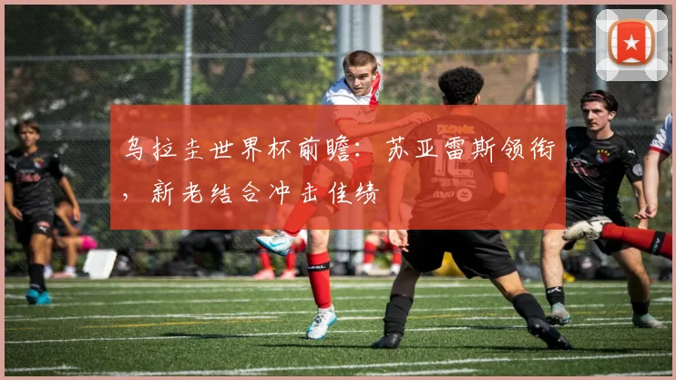 乌拉圭世界杯前瞻：苏亚雷斯领衔，新老结合冲击佳绩