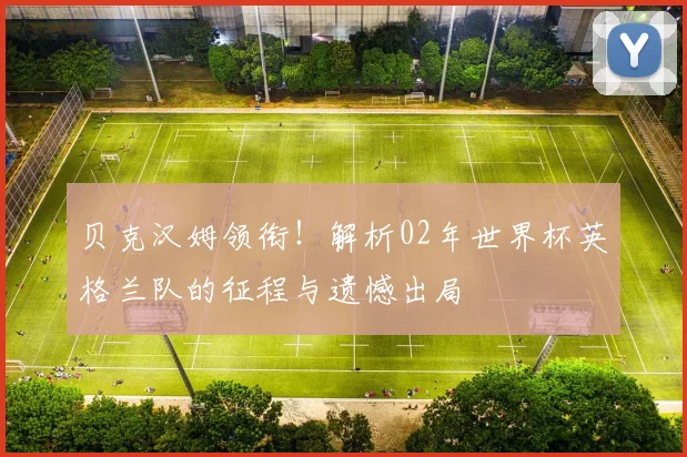 贝克汉姆领衔！解析02年世界杯英格兰队的征程与遗憾出局